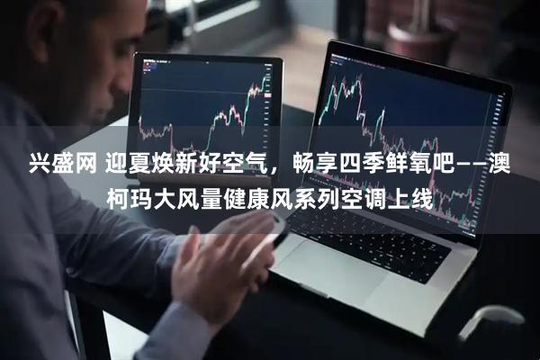 兴盛网 迎夏焕新好空气，畅享四季鲜氧吧——澳柯玛大风量健康风系列空调上线