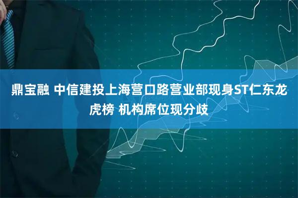 鼎宝融 中信建投上海营口路营业部现身ST仁东龙虎榜 机构席位现分歧