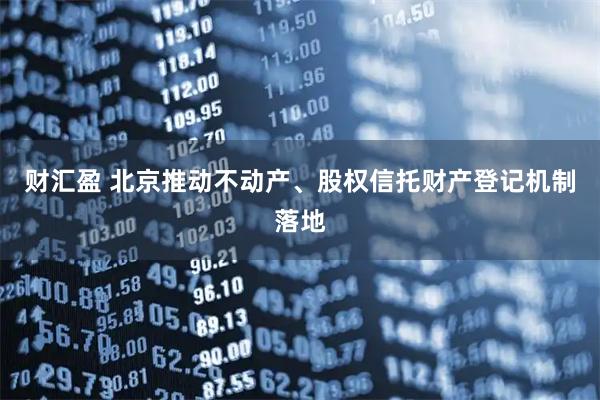 财汇盈 北京推动不动产、股权信托财产登记机制落地