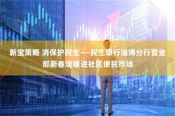 新宝策略 消保护民生——民生银行淄博分行营业部新春送暖进社区便民市场