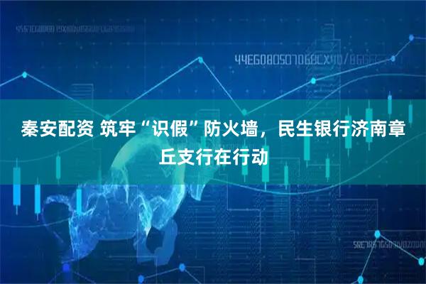 秦安配资 筑牢“识假”防火墙，民生银行济南章丘支行在行动