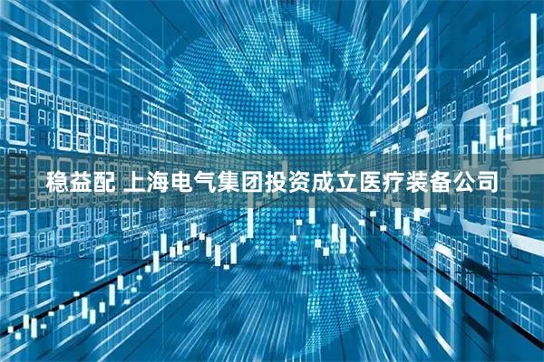 稳益配 上海电气集团投资成立医疗装备公司