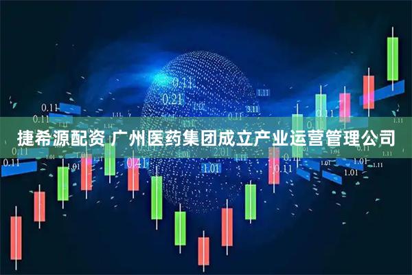 捷希源配资 广州医药集团成立产业运营管理公司