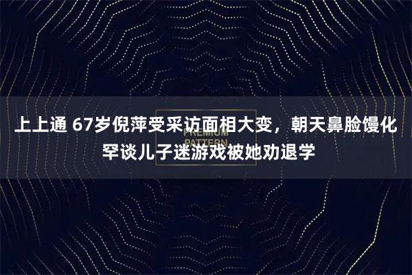 上上通 67岁倪萍受采访面相大变，朝天鼻脸馒化 罕谈儿子迷游戏被她劝退学