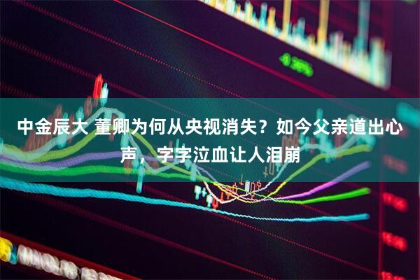 中金辰大 董卿为何从央视消失？如今父亲道出心声，字字泣血让人泪崩