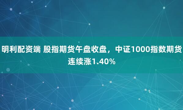 明利配资端 股指期货午盘收盘，中证1000指数期货连续涨1.40%