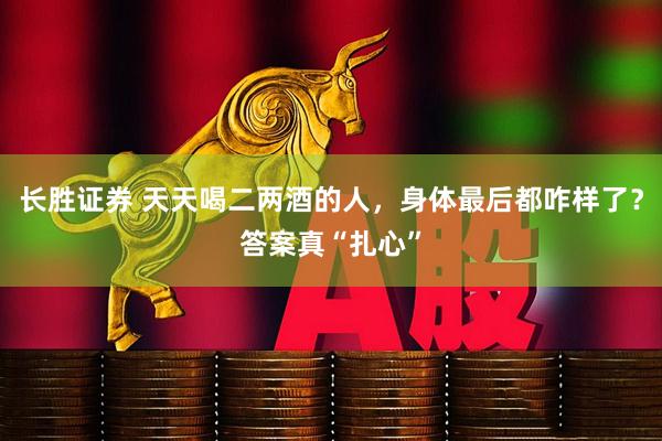 长胜证券 天天喝二两酒的人，身体最后都咋样了？答案真“扎心”