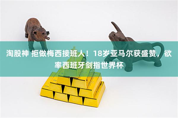 淘股神 拒做梅西接班人！18岁亚马尔获盛赞，欲率西班牙剑指世界杯