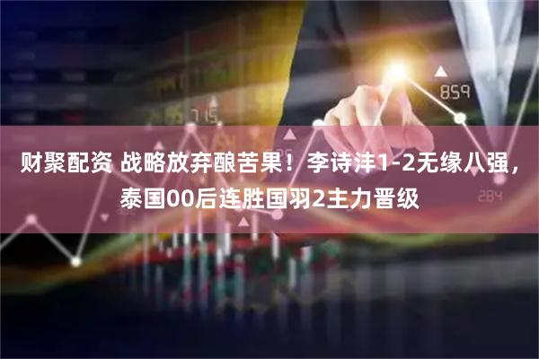 财聚配资 战略放弃酿苦果！李诗沣1-2无缘八强，泰国00后连胜国羽2主力晋级