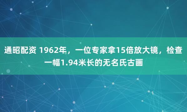 通昭配资 1962年，一位专家拿15倍放大镜，检查一幅1.94米长的无名氏古画