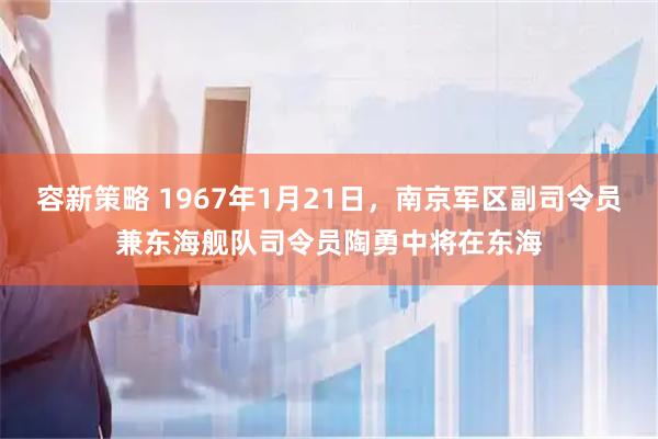 容新策略 1967年1月21日，南京军区副司令员兼东海舰队司令员陶勇中将在东海