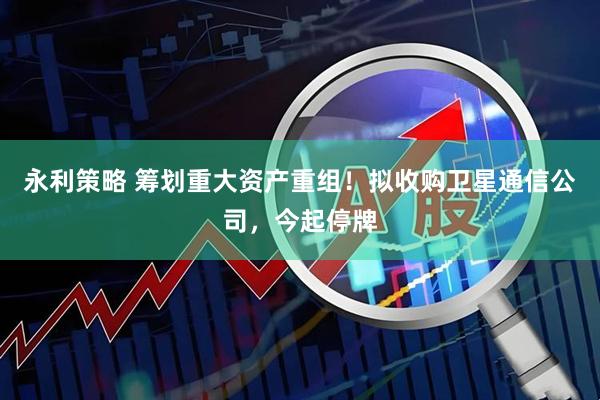 永利策略 筹划重大资产重组！拟收购卫星通信公司，今起停牌