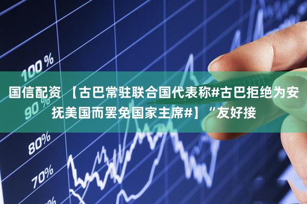 国信配资 【古巴常驻联合国代表称#古巴拒绝为安抚美国而罢免国家主席#】“友好接