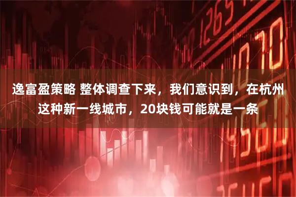 逸富盈策略 整体调查下来，我们意识到，在杭州这种新一线城市，20块钱可能就是一条