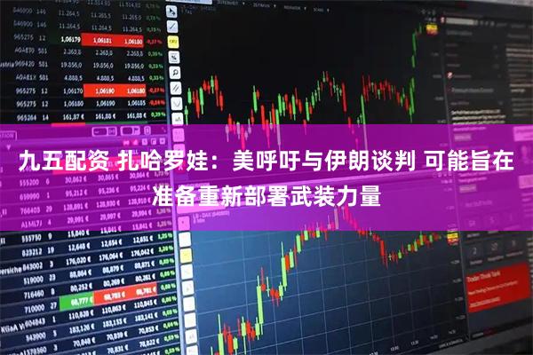 九五配资 扎哈罗娃：美呼吁与伊朗谈判 可能旨在准备重新部署武装力量