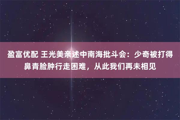 盈富优配 王光美亲述中南海批斗会：少奇被打得鼻青脸肿行走困难，从此我们再未相见