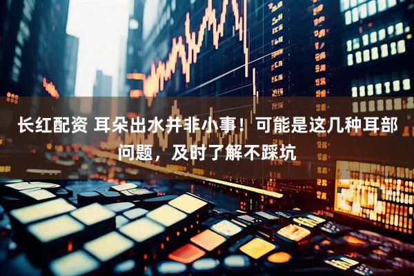 长红配资 耳朵出水并非小事！可能是这几种耳部问题，及时了解不踩坑