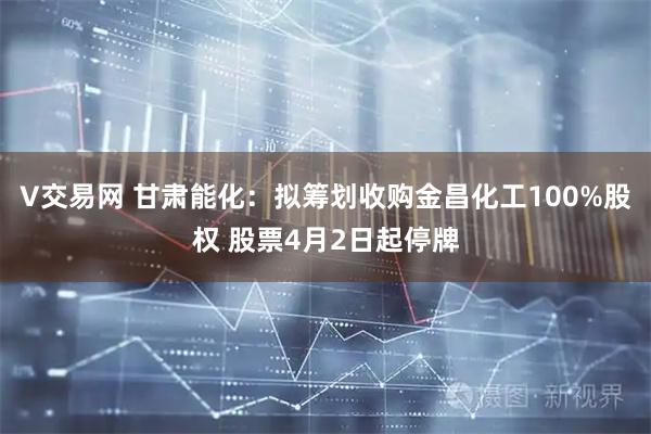 V交易网 甘肃能化：拟筹划收购金昌化工100%股权 股票4月2日起停牌