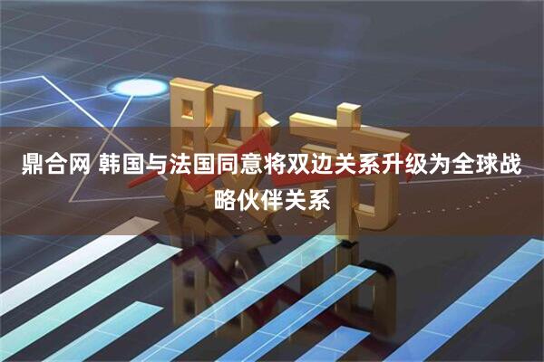 鼎合网 韩国与法国同意将双边关系升级为全球战略伙伴关系