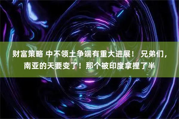 财富策略 中不领土争端有重大进展！ 兄弟们，南亚的天要变了！那个被印度拿捏了半