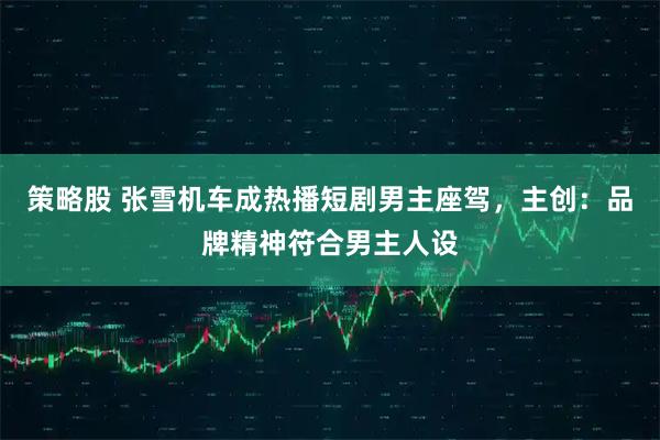 策略股 张雪机车成热播短剧男主座驾，主创：品牌精神符合男主人设