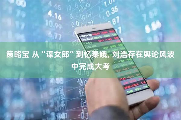 策略宝 从“谋女郎”到忆秦娥, 刘浩存在舆论风波中完成大考