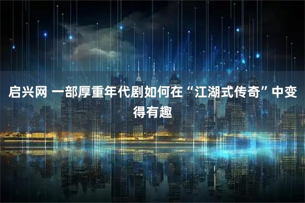 启兴网 一部厚重年代剧如何在“江湖式传奇”中变得有趣