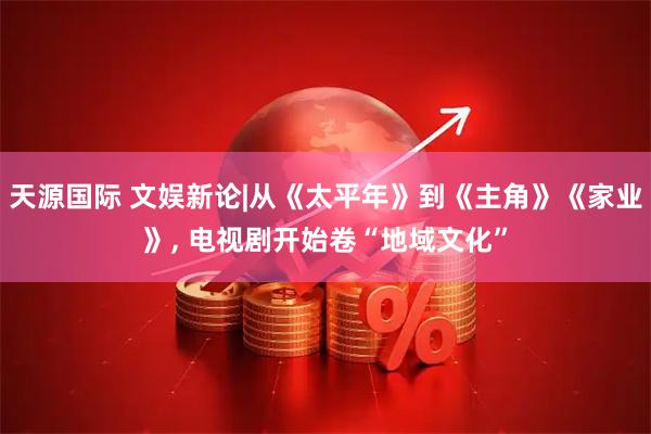 天源国际 文娱新论|从《太平年》到《主角》《家业》, 电视剧开始卷“地域文化”