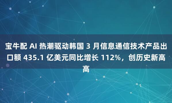 宝牛配 AI 热潮驱动韩国 3 月信息通信技术产品出口额 435.1 亿美元同比增长 112%，创历史新高