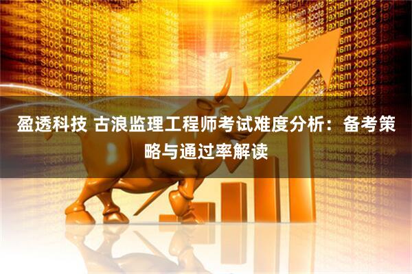 盈透科技 古浪监理工程师考试难度分析：备考策略与通过率解读