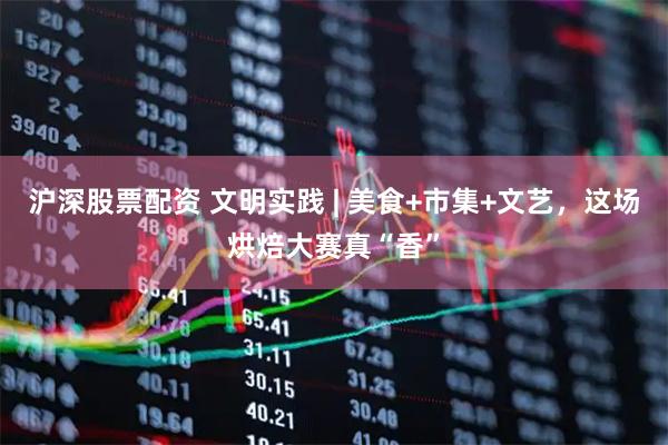 沪深股票配资 文明实践 | 美食+市集+文艺，这场烘焙大赛真“香”