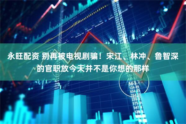 永旺配资 别再被电视剧骗！宋江、林冲、鲁智深的官职放今天并不是你想的那样