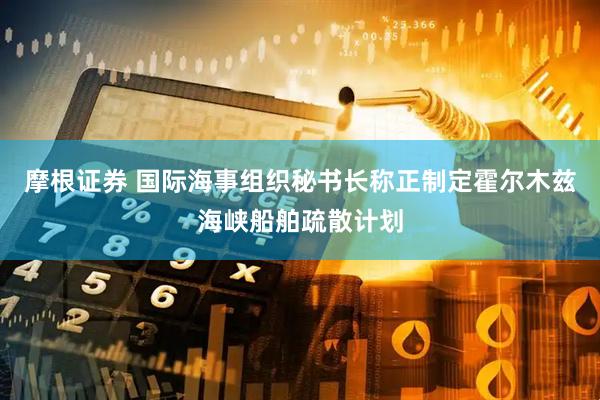 摩根证券 国际海事组织秘书长称正制定霍尔木兹海峡船舶疏散计划