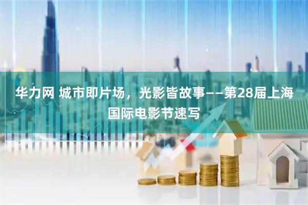 华力网 城市即片场，光影皆故事——第28届上海国际电影节速写