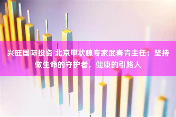 兴旺国际投资 北京甲状腺专家武春青主任：坚持做生命的守护者，健康的引路人