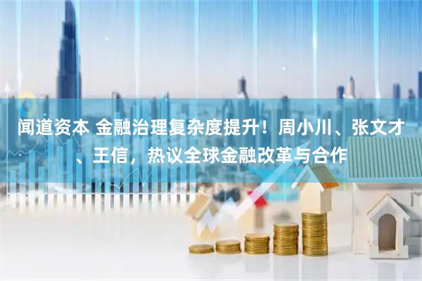 闻道资本 金融治理复杂度提升！周小川、张文才、王信，热议全球金融改革与合作