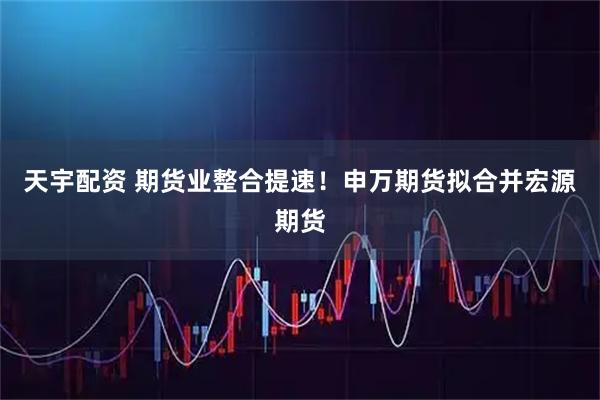 天宇配资 期货业整合提速！申万期货拟合并宏源期货