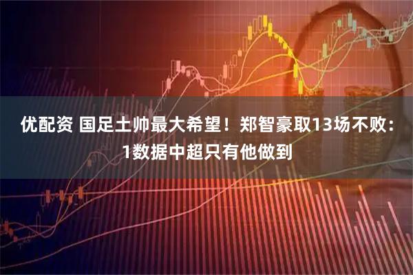 优配资 国足土帅最大希望!郑智豪取13场不败:1数据中超只有他做到
