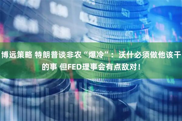 博远策略 特朗普谈非农“爆冷”：沃什必须做他该干的事 但FED理事会有点敌对！