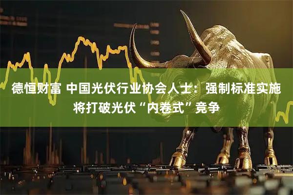 德恒财富 中国光伏行业协会人士：强制标准实施将打破光伏“内卷式”竞争
