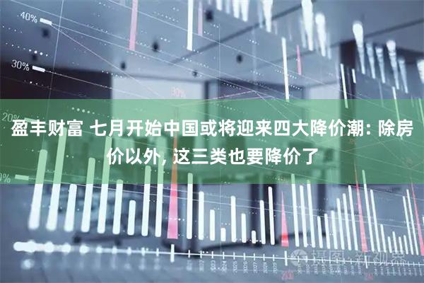 盈丰财富 七月开始中国或将迎来四大降价潮: 除房价以外, 这三类也要降价了
