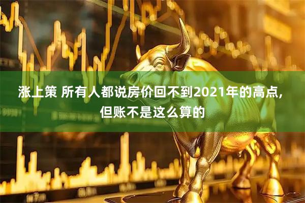涨上策 所有人都说房价回不到2021年的高点, 但账不是这么算的
