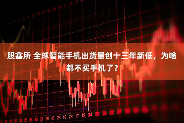股鑫所 全球智能手机出货量创十三年新低，为啥都不买手机了？