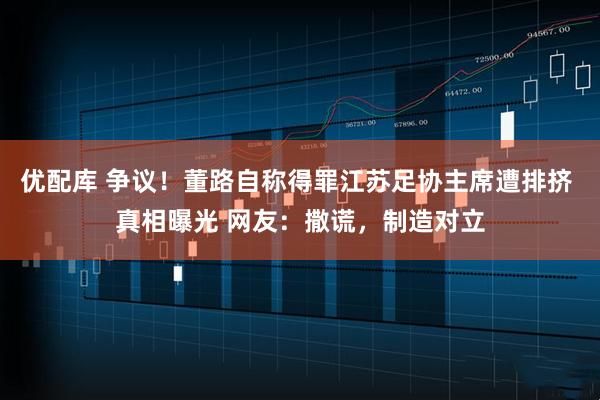 优配库 争议！董路自称得罪江苏足协主席遭排挤 真相曝光 网友：撒谎，制造对立