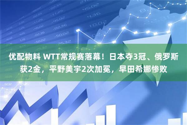 优配物料 WTT常规赛落幕！日本夺3冠、俄罗斯获2金，平野美宇2次加冕，早田希娜惨败