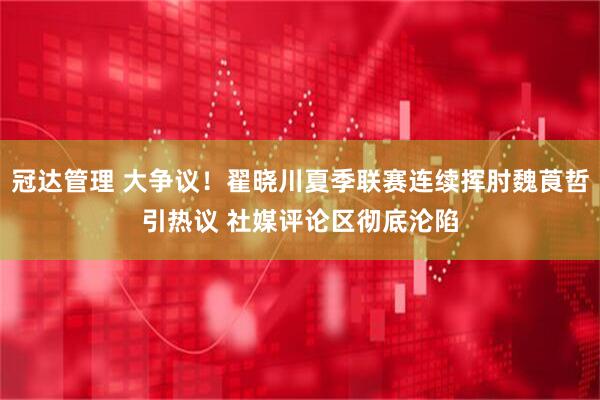 冠达管理 大争议！翟晓川夏季联赛连续挥肘魏莨哲引热议 社媒评论区彻底沦陷