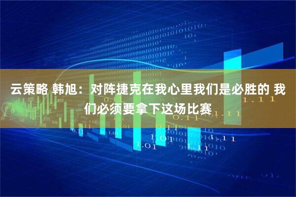 云策略 韩旭：对阵捷克在我心里我们是必胜的 我们必须要拿下这场比赛