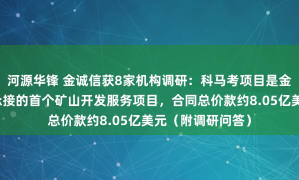 河源华锋 金诚信获8家机构调研：科马考项目是金诚信在博茨瓦纳承接的首个矿山开发服务项目，合同总价款约8.05亿美元（附调研问答）