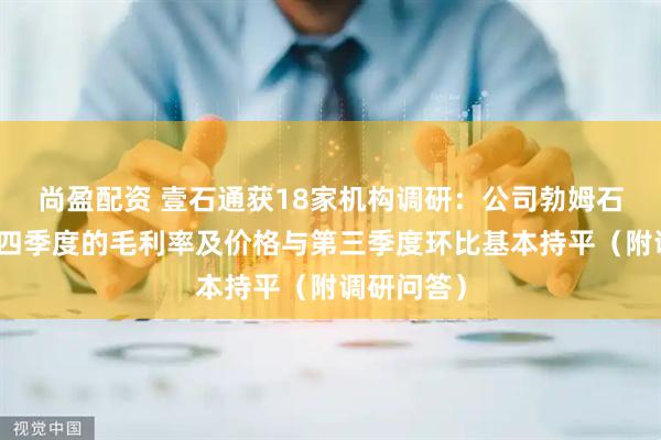 尚盈配资 壹石通获18家机构调研：公司勃姆石产品在第四季度的毛利率及价格与第三季度环比基本持平（附调研问答）