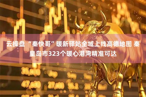 云操盘 “秦快哥”暖新驿站全域上线高德地图 秦皇岛市323个暖心港湾精准可达